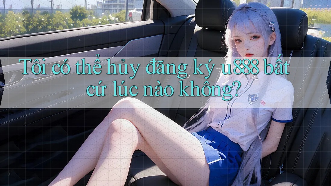 Tôi có thể hủy đăng ký u888 bất cứ lúc nào không?