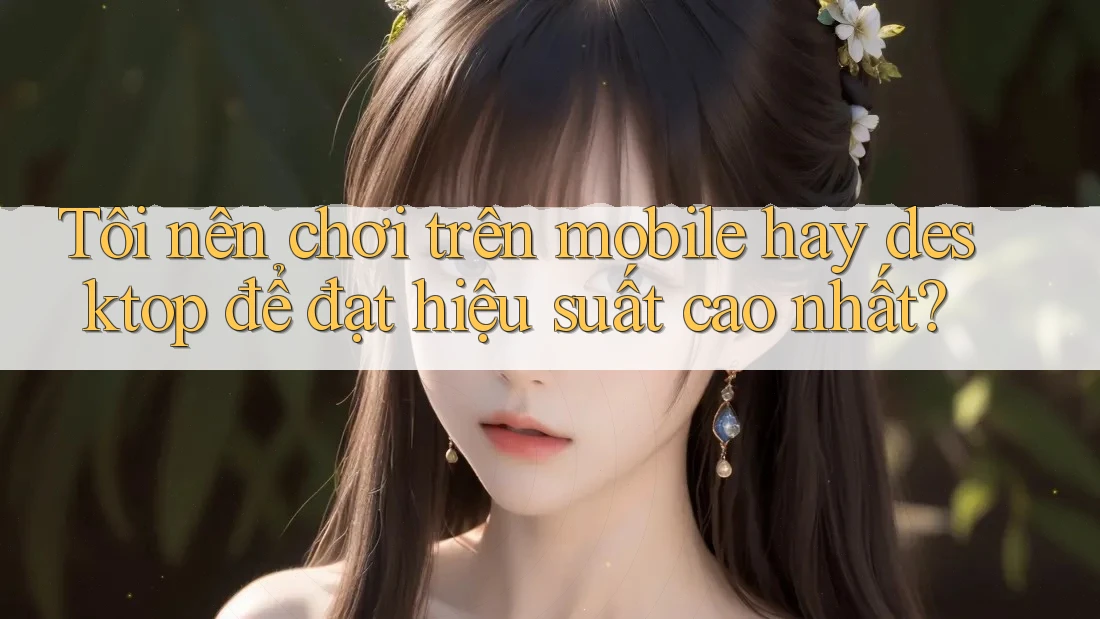 Tôi nên chơi trên mobile hay desktop để đạt hiệu suất cao nhất?