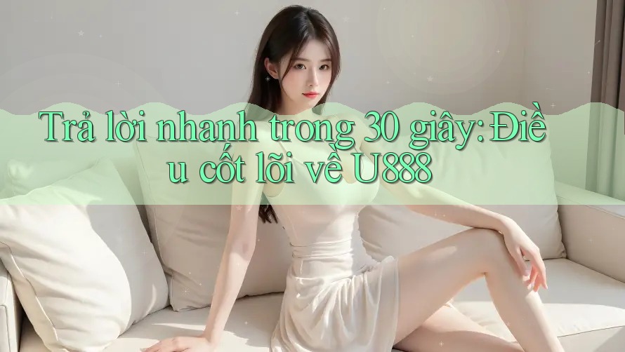 Trả lời nhanh trong 30 giây: Điều cốt lõi về U888