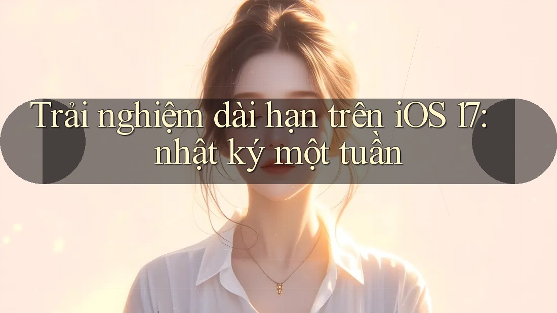 Trải nghiệm dài hạn trên iOS 17: nhật ký một tuần