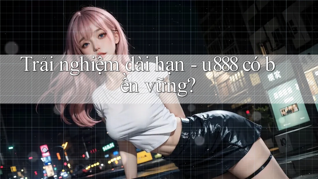 Trải nghiệm dài hạn - u888 có bền vững? Trải nghiệm dài hạn - u888 có bền vững?