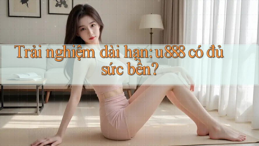 Trải nghiệm dài hạn: u888 có đủ sức bền? Trải nghiệm dài hạn: u888 có đủ sức bền?