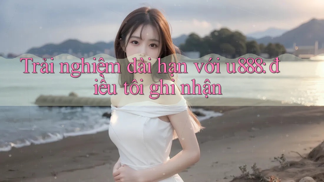 Trải nghiệm dài hạn với u888: điều tôi ghi nhận