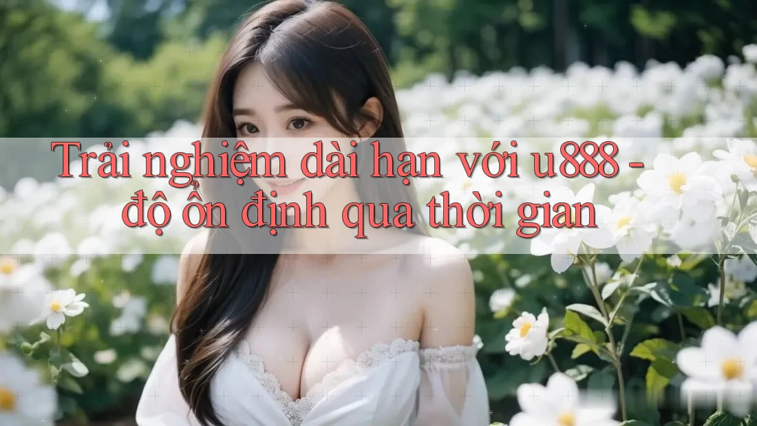 Trải nghiệm dài hạn với u888 - độ ổn định qua thời gian Trải nghiệm dài hạn với u888 - độ ổn định qua thời gian