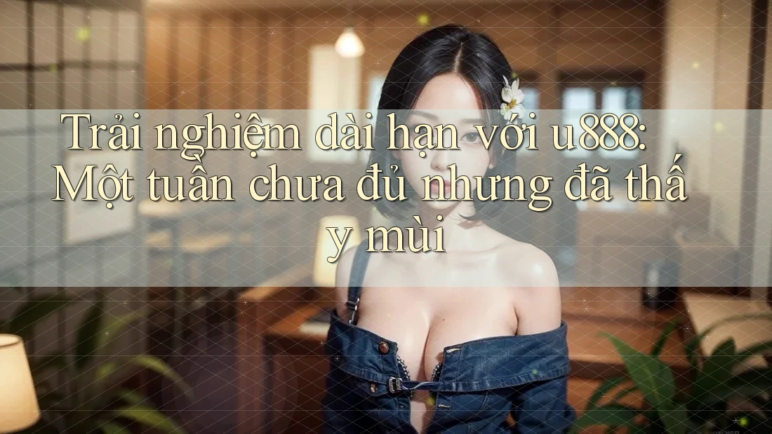 Trải nghiệm dài hạn với u888: Một tuần chưa đủ nhưng đã thấy mùi