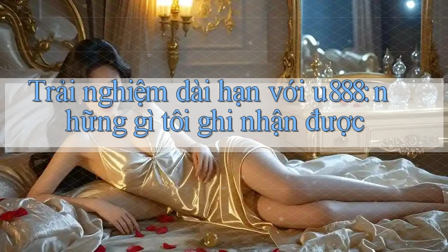 Trải nghiệm dài hạn với u888: những gì tôi ghi nhận được