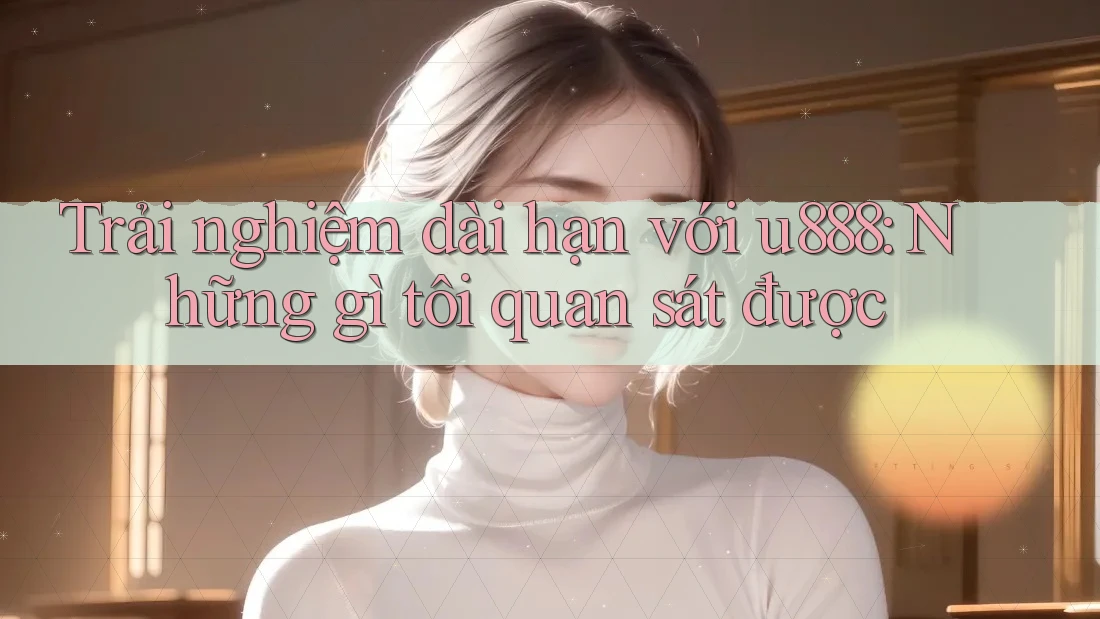 Trải nghiệm dài hạn với u888: Những gì tôi quan sát được Trải nghiệm dài hạn với u888: Những gì tôi quan sát được