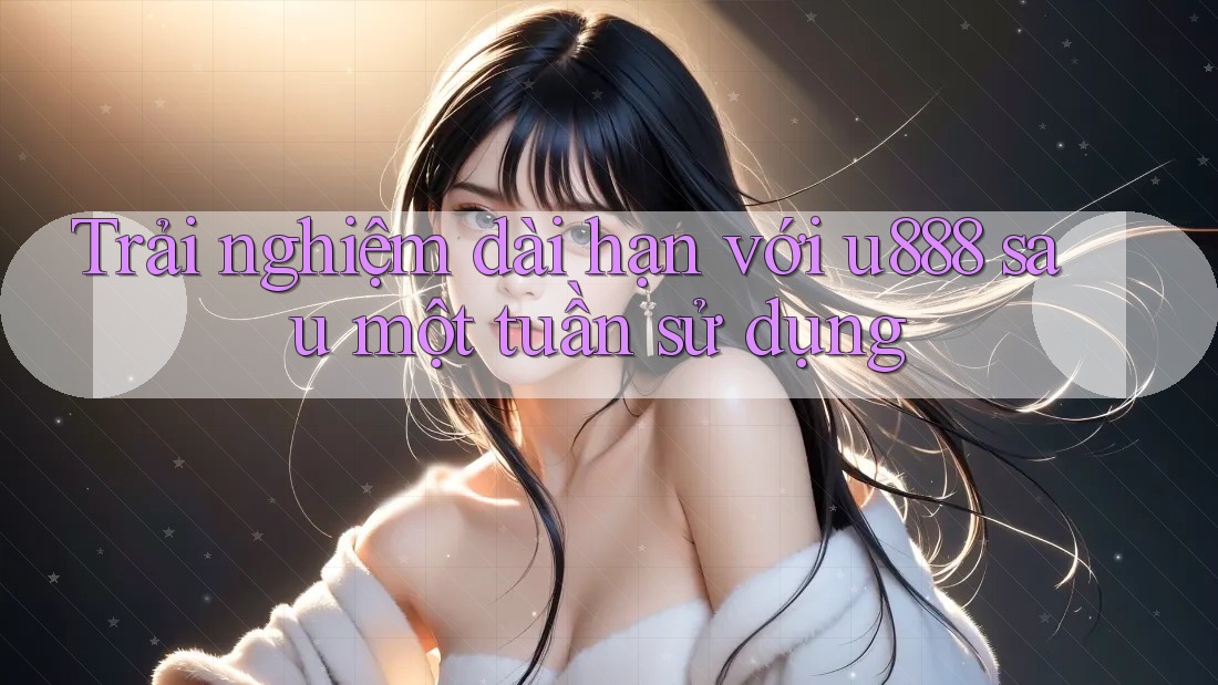 Trải nghiệm dài hạn với u888 sau một tuần sử dụng