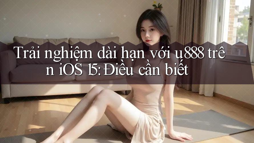 Trải nghiệm dài hạn với u888 trên iOS 15: Điều cần biết