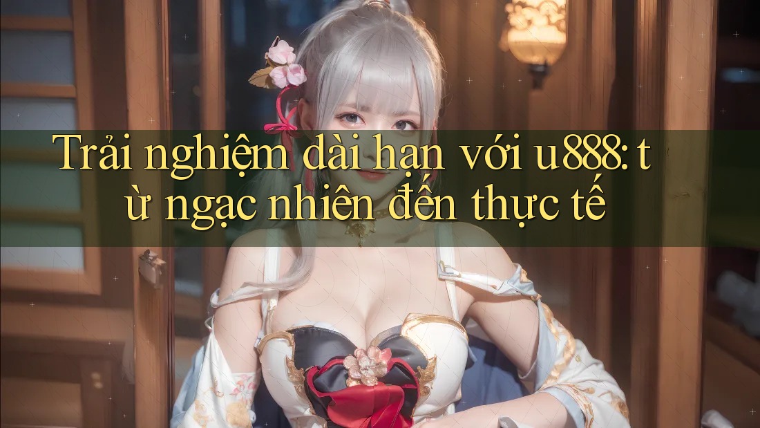 Trải nghiệm dài hạn với u888: từ ngạc nhiên đến thực tế Trải nghiệm dài hạn với u888: từ ngạc nhiên đến thực tế