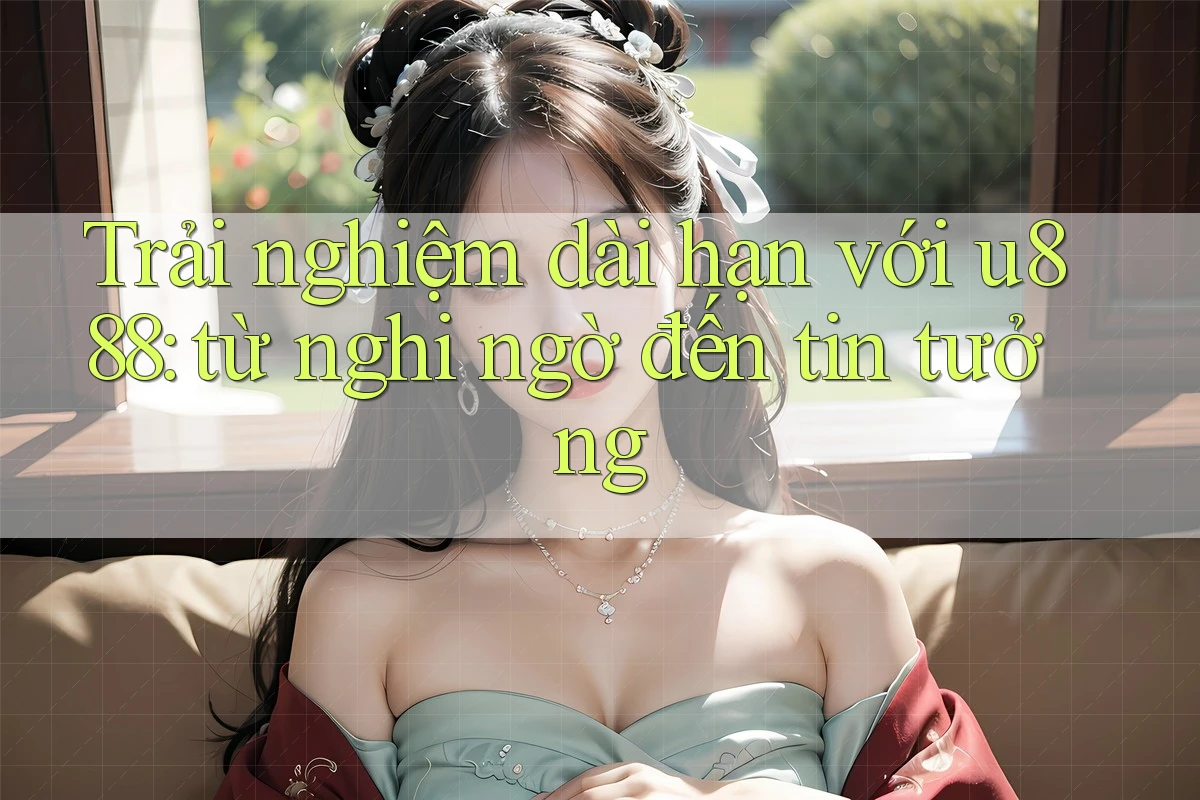 Trải nghiệm dài hạn với u888: từ nghi ngờ đến tin tưởng Trải nghiệm dài hạn với u888: từ nghi ngờ đến tin tưởng