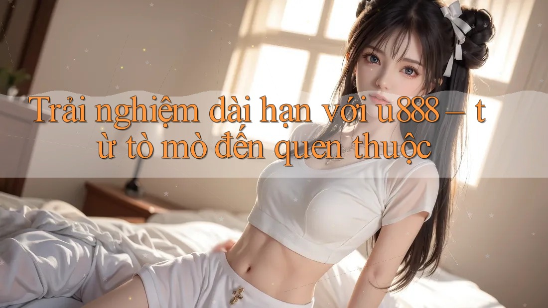 Trải nghiệm dài hạn với u888 – từ tò mò đến quen thuộc Trải nghiệm dài hạn với u888 – từ tò mò đến quen thuộc