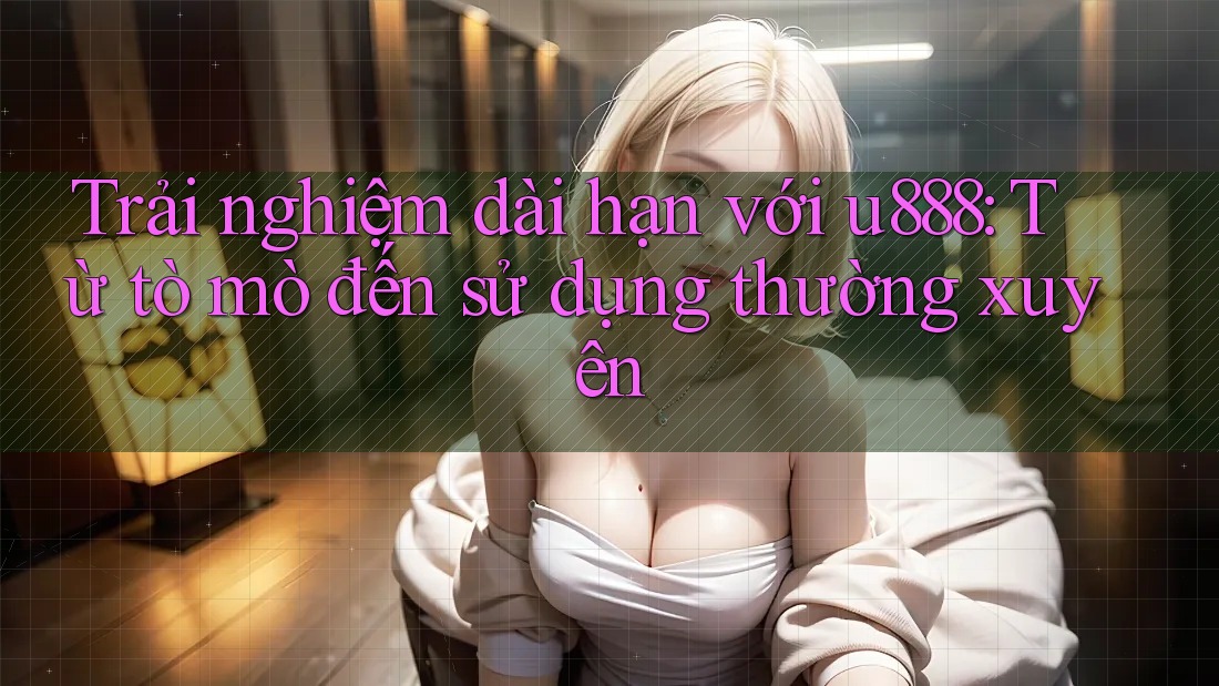 Trải nghiệm dài hạn với u888: Từ tò mò đến sử dụng thường xuyên