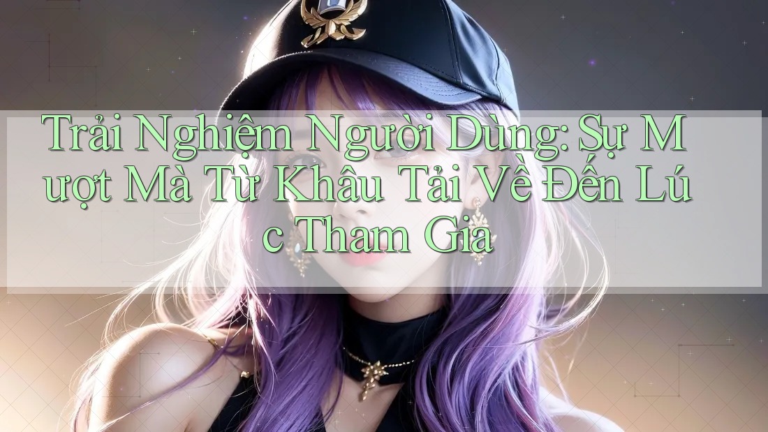 Trải Nghiệm Người Dùng: Sự Mượt Mà Từ Khâu Tải Về Đến Lúc Tham Gia Trải Nghiệm Người Dùng: Sự Mượt Mà Từ Khâu Tải Về Đến Lúc Tham Gia