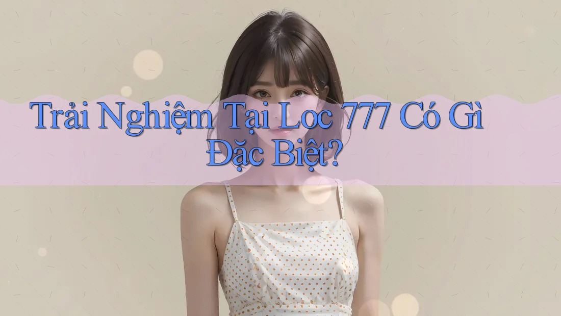 Trải Nghiệm Tại Loc 777 Có Gì Đặc Biệt? Trải Nghiệm Tại Loc 777 Có Gì Đặc Biệt?