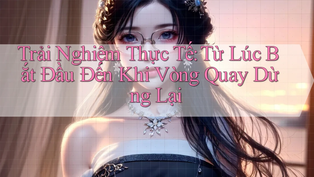 Trải Nghiệm Thực Tế: Từ Lúc Bắt Đầu Đến Khi Vòng Quay Dừng Lại Trải Nghiệm Thực Tế: Từ Lúc Bắt Đầu Đến Khi Vòng Quay Dừng Lại