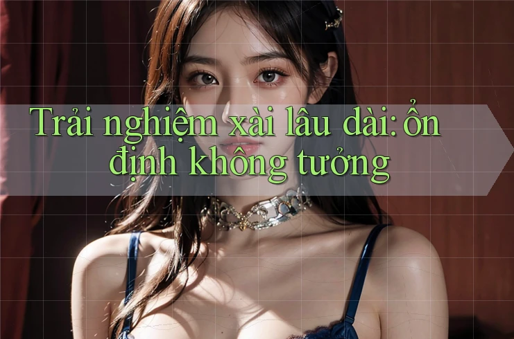 Trải nghiệm xài lâu dài: ổn định không tưởng