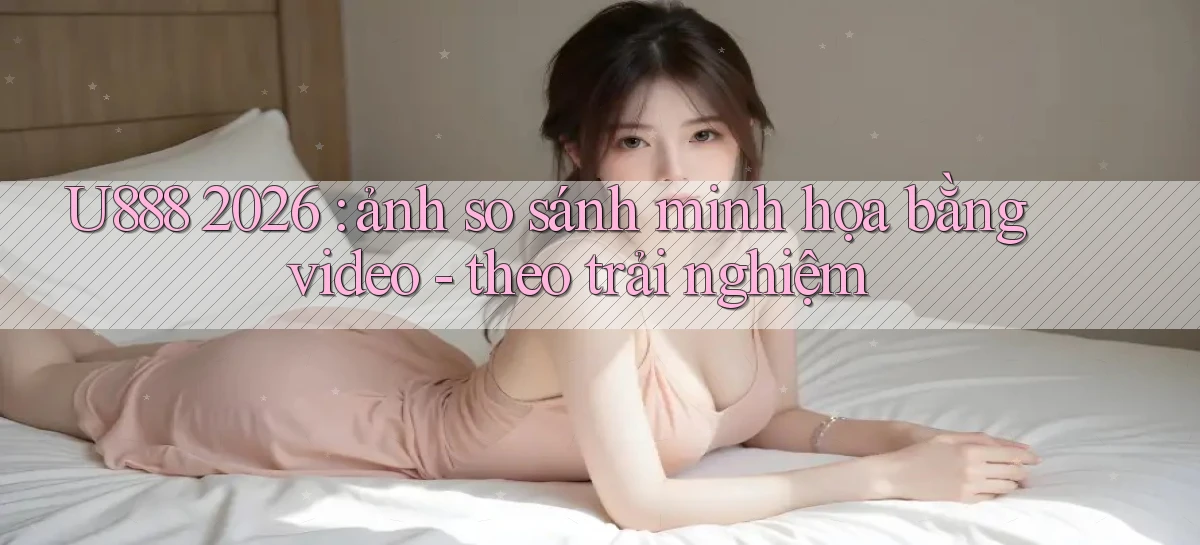 U888 2026 ảnh so sánh minh họa bằng video   theo trải nghiệm