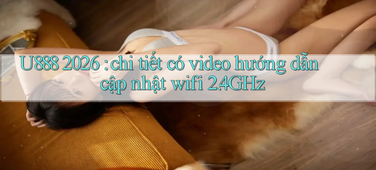 U888 2026 chi tiết có video hướng dẫn cập nhật wifi 2.4GHz