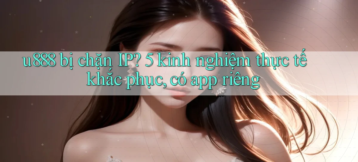u888 bị chặn IP 5 kinh nghiệm thực tế khắc phục, có app riêng