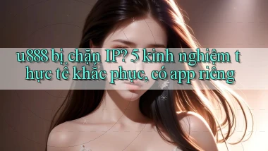 u888 bị chặn IP 5 kinh nghiệm thực tế khắc phục, có app riêng