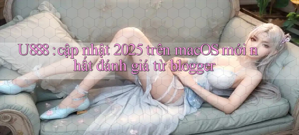 U888 cập nhật 2025 trên macOS mới nhất đánh giá từ blogger