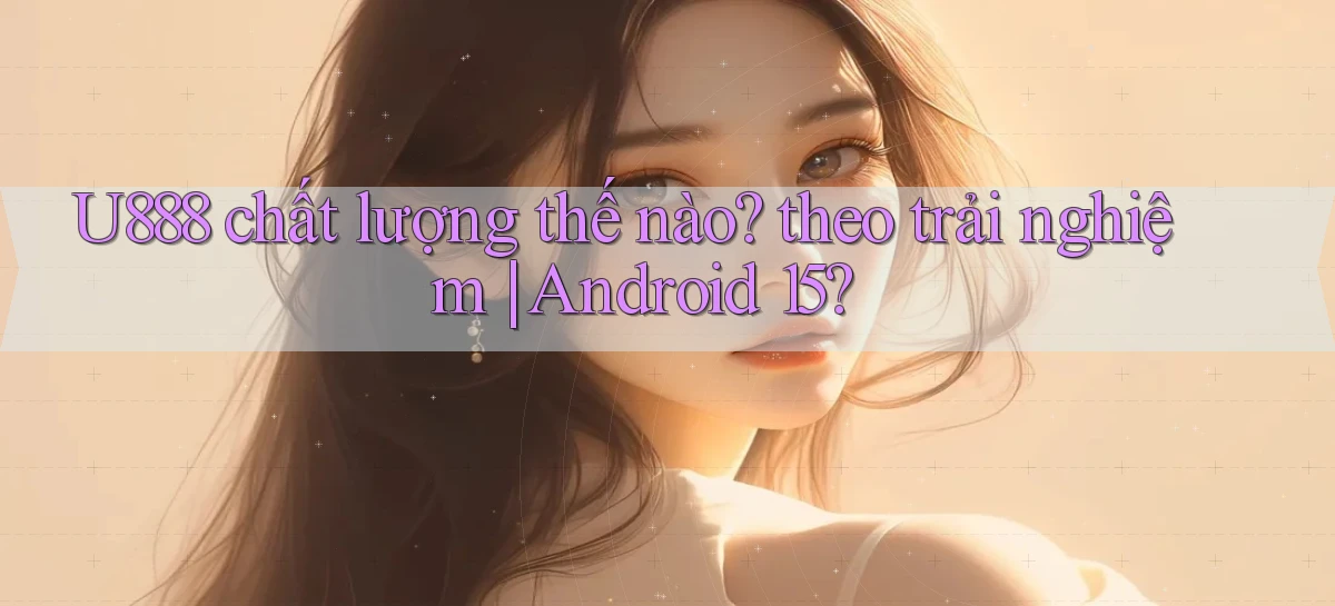 U888 chất lượng thế nào theo trải nghiệm Android 15