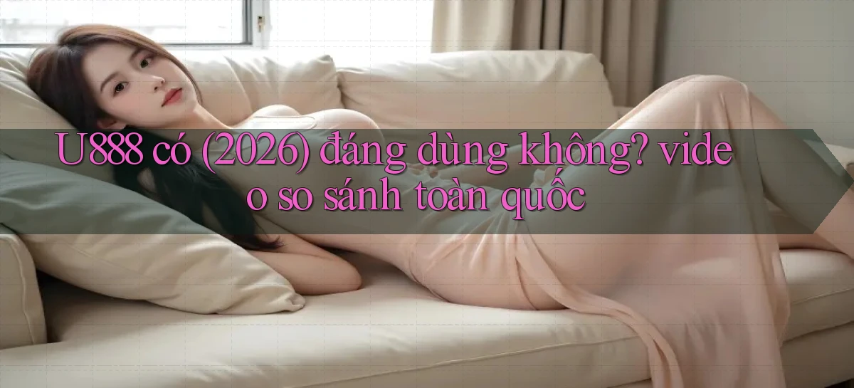 U888 có (2026) đáng dùng không video so sánh toàn quốc
