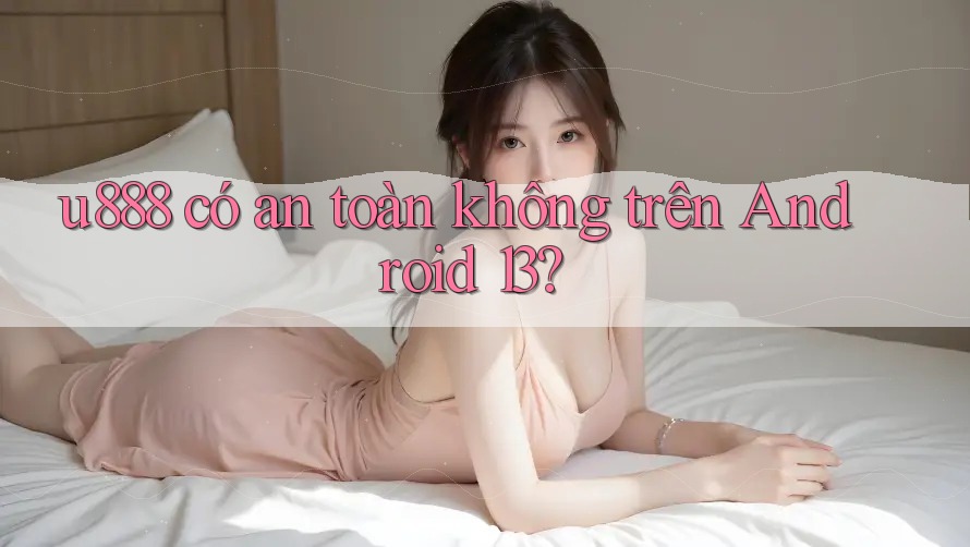 u888 có an toàn không trên Android 13? u888 có an toàn không trên Android 13?