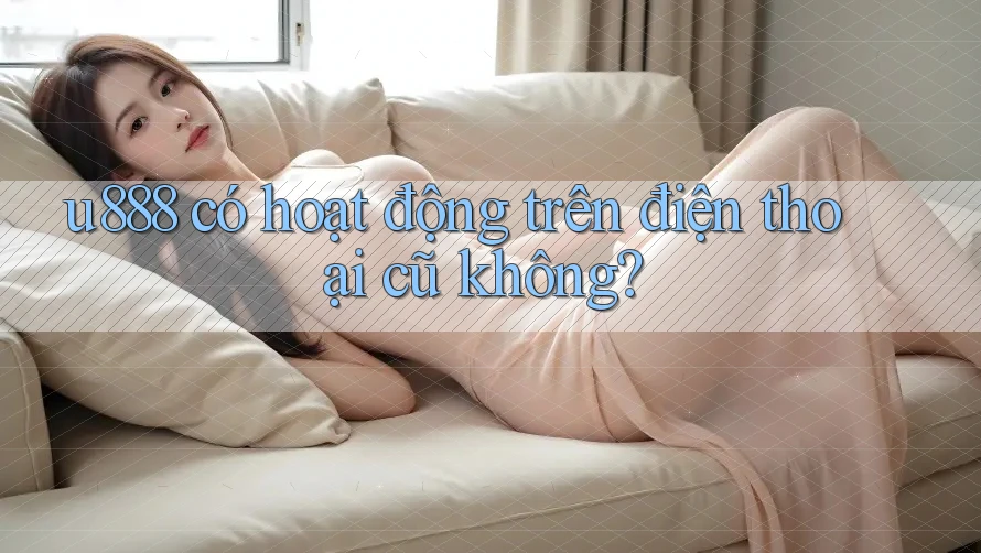 u888 có hoạt động trên điện thoại cũ không? u888 có hoạt động trên điện thoại cũ không?
