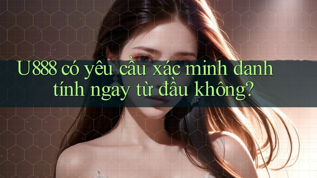 U888 có yêu cầu xác minh danh tính ngay từ đầu không? U888 có yêu cầu xác minh danh tính ngay từ đầu không?