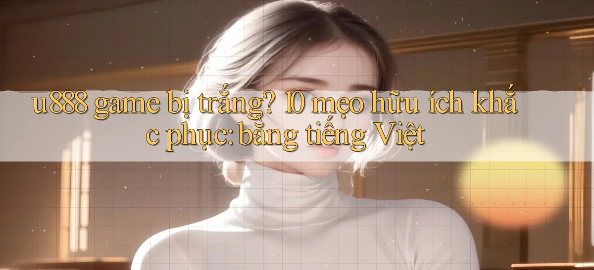 u888 game bị trắng 10 mẹo hữu ích khắc phục bằng tiếng Việt