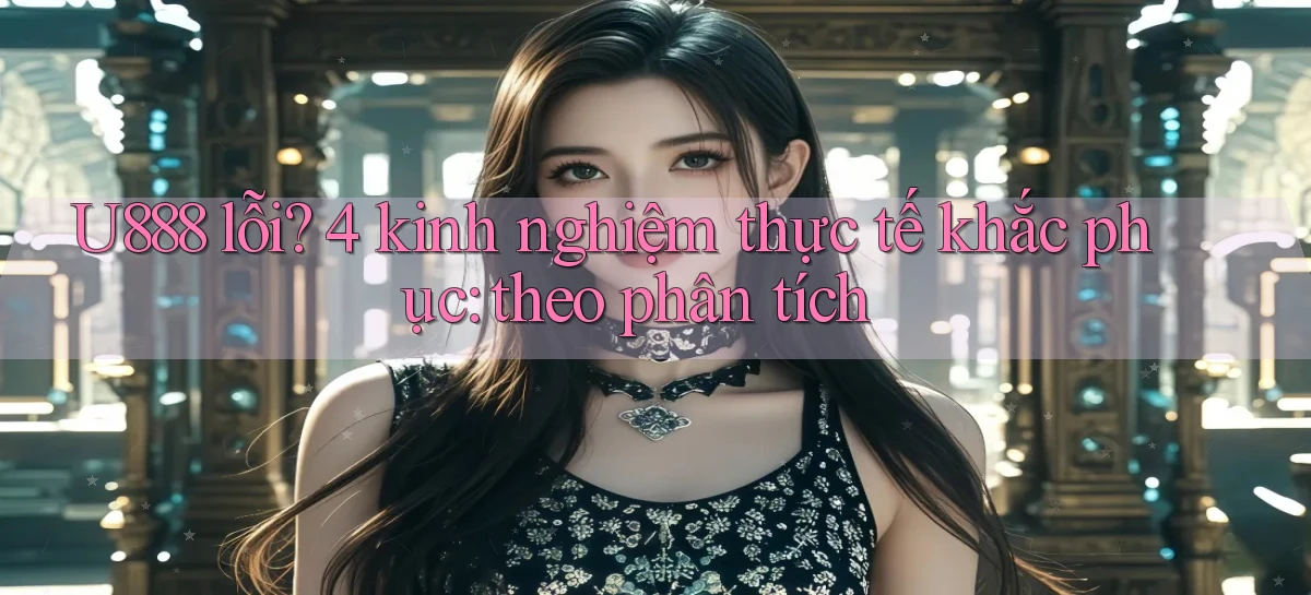 U888 lỗi 4 kinh nghiệm thực tế khắc phục theo phân tích