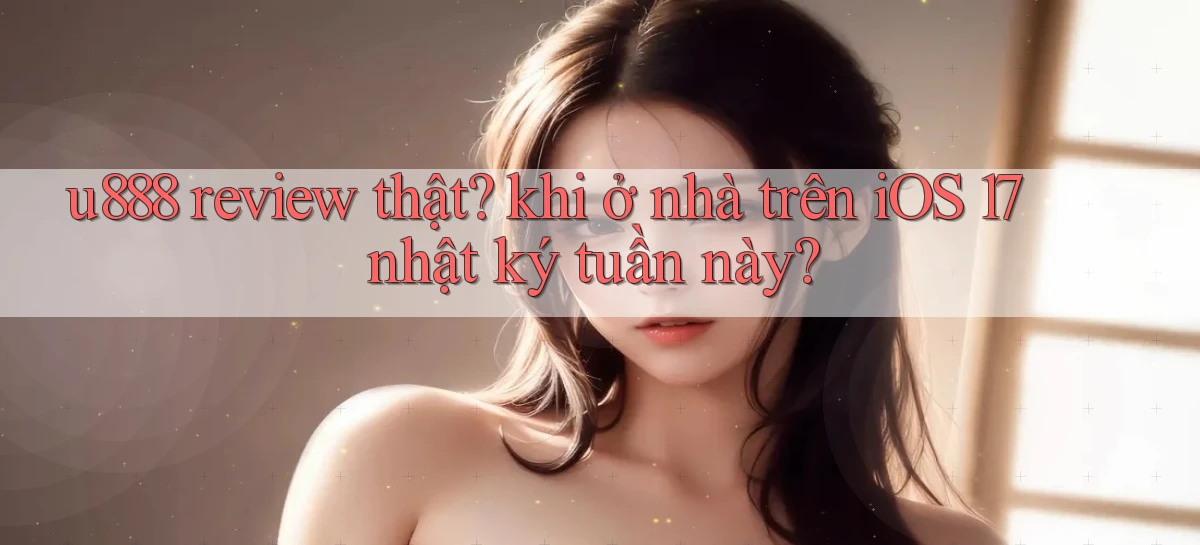 u888 review thật khi ở nhà trên iOS 17 nhật ký tuần này