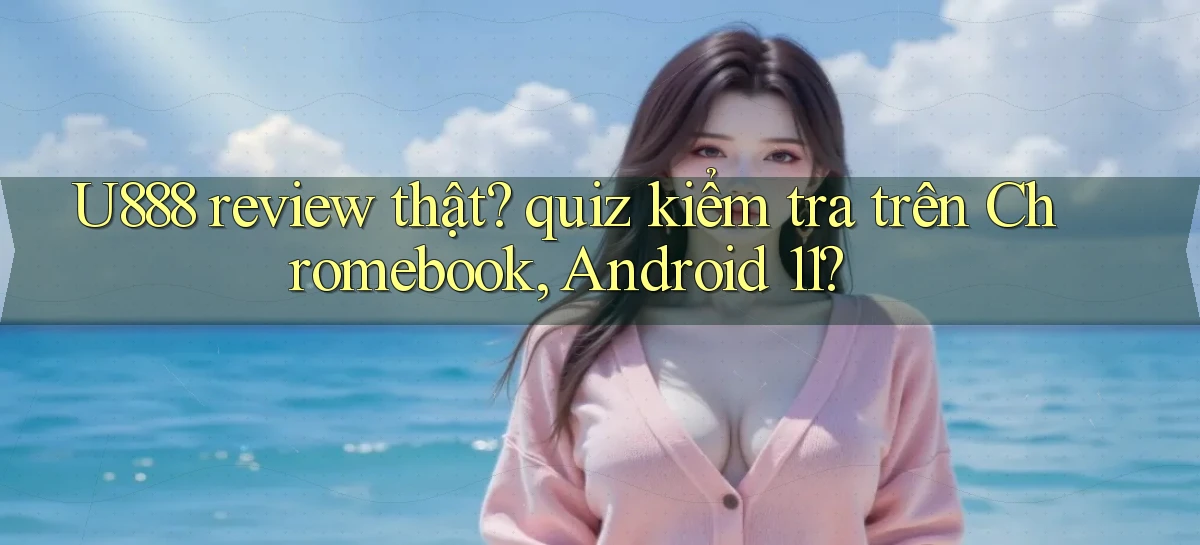 U888 review thật quiz kiểm tra trên Chromebook, Android 11