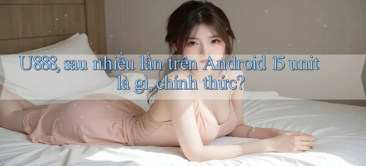 U888, sau nhiều lần trên Android 15 unit là gì, chính thức