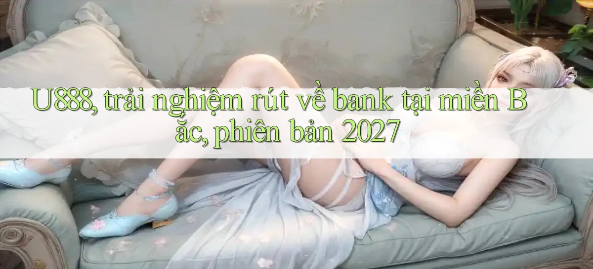 U888, trải nghiệm rút về bank tại miền Bắc, phiên bản 2027