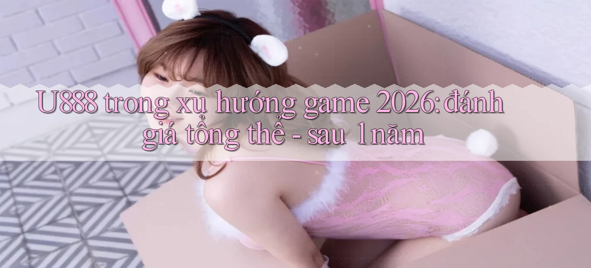 U888 trong xu hướng game 2026 đánh giá tổng thể   sau 1 năm