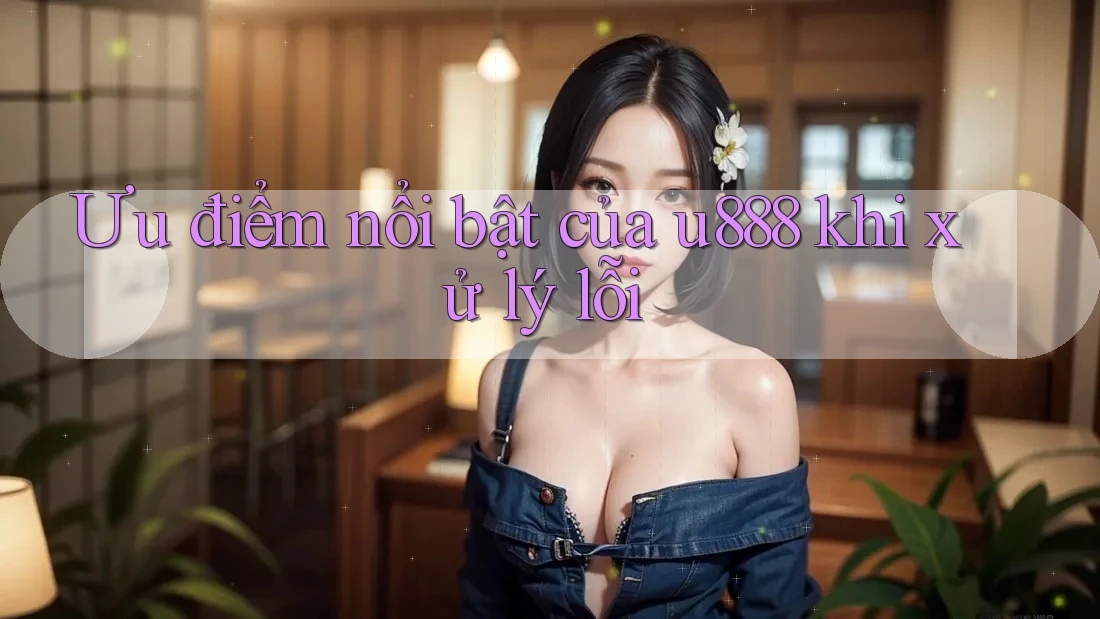 Ưu điểm nổi bật của u888 khi xử lý lỗi