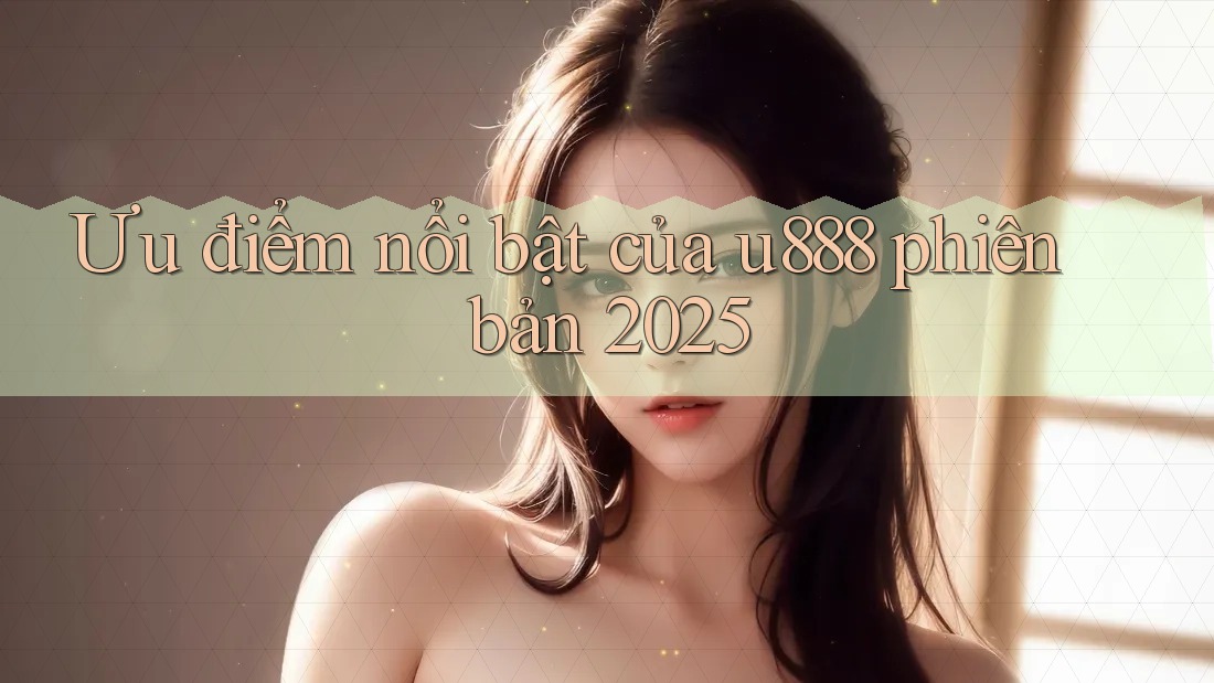 Ưu điểm nổi bật của u888 phiên bản 2025 Ưu điểm nổi bật của u888 phiên bản 2025