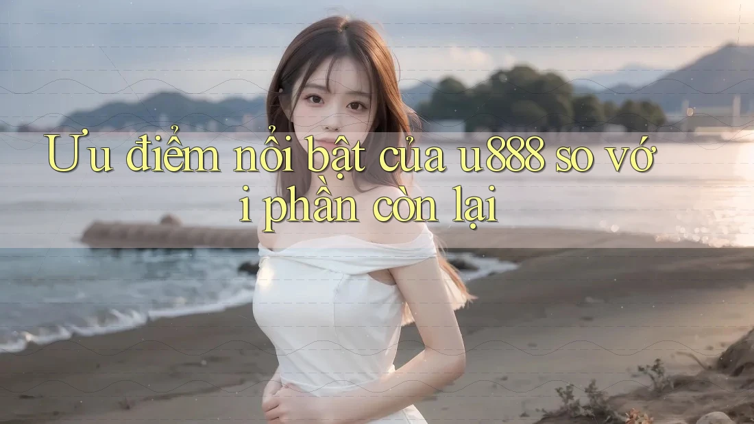 Ưu điểm nổi bật của u888 so với phần còn lại Ưu điểm nổi bật của u888 so với phần còn lại