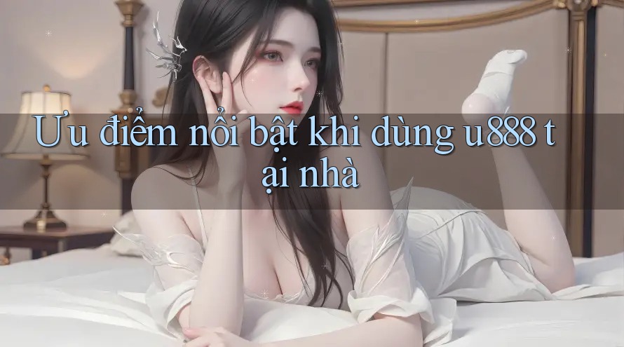 Ưu điểm nổi bật khi dùng u888 tại nhà