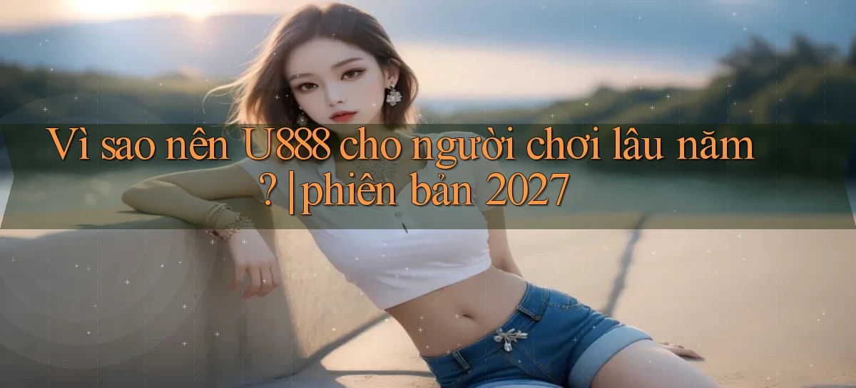 Vì sao nên U888 cho người chơi lâu năm phiên bản 2027