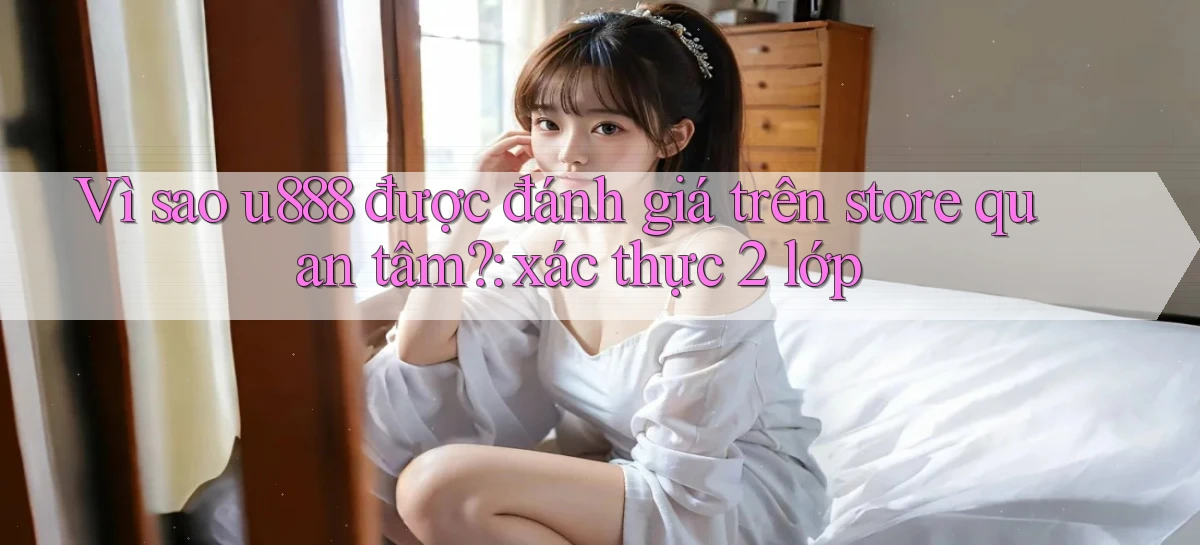 Vì sao u888 được đánh giá trên store quan tâm xác thực 2 lớp