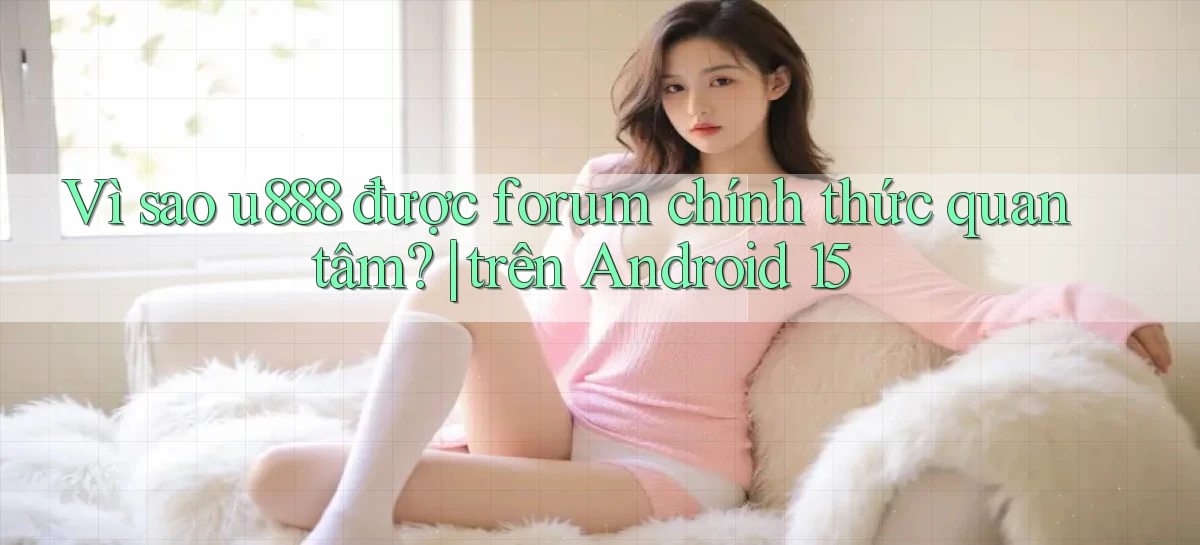 Vì sao u888 được forum chính thức quan tâm trên Android 15