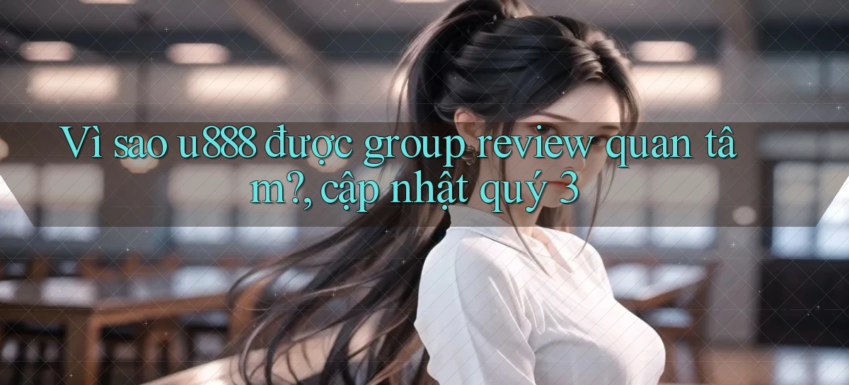 Vì sao u888 được group review quan tâm, cập nhật quý 3