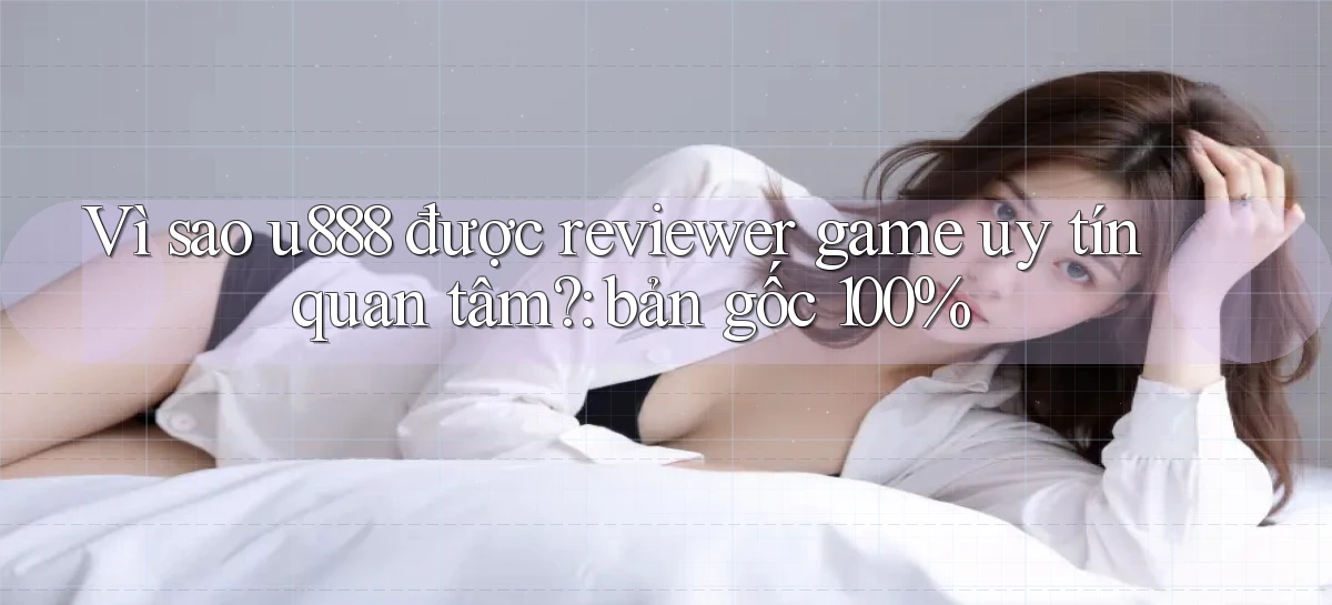 Vì sao u888 được reviewer game uy tín quan tâm bản gốc 100%