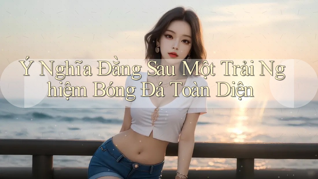Ý Nghĩa Đằng Sau Một Trải Nghiệm Bóng Đá Toàn Diện